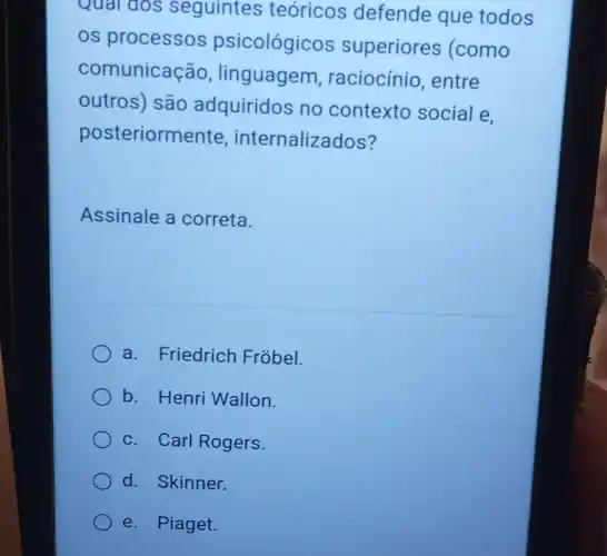 Qual dos seguintes teóricos defende que todos
os processos psicológicos superiores (como
comunicação linguagem , raciocínio, entre
outros) são adquiridos no contexto social e,
posteriormente internalizados?
Assinale a correta.
a. Friedrich Fróbel.
b. Henri Wallon.
c. Carl Rogers.
d. Skinner.
e. Piaget.