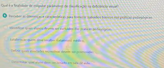 Qual é a finalidade de estipular parâmetros de classificação na deficiência visual?
Perceber as diferenças e caracteristicas para fornecer subsidios básicos nas práticas pedagógicas.
Identificar quais alunos devem ser excluidos das práticas pedagógicas.
Estabelecer quem deve receber tratamento médico.
Definir quais atividades recreativas devem ser promovidas.
Determinar qual aluno deve ser isolado em sala de aula.