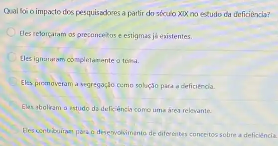 Qual foi o impacto dos pesquisadores a partir do século XIX no estudo da deficiência?
Eles reforçaram os preconceitos e estigmas já existentes.
Eles ignoraram completamente o tema.
Eles promoveram a segregação como solução para a deficiência.
Eles aboliram o estudo da deficiência como uma área relevante.
Eles contribuiram para o desenvolvimento de diferentes conceitos sobre a deficiência.