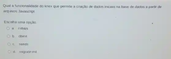 Qual a funcionalidade do knex que permite a criação de dados iniciais na base de dados a partir de
arquivos Javascript
Escolha uma opção:
a. initials
b. dbinit
c. seeds
d. migrate-init