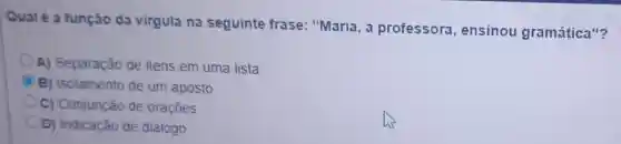 Qual é a função da virgula na seguinte frase "Maria, a profe ssora , ensin ou gra amática "?
A) Separação de itens em uma lista
B) Isolamento de um aposto
C) Conjunção de oraçōes
D) Indicação de diálogo