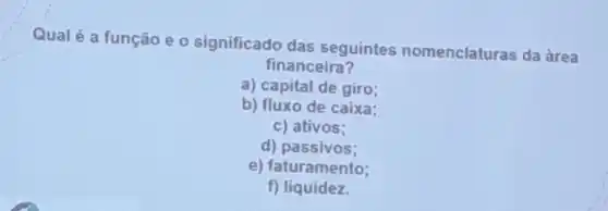 Qualé a função e o significado das seguintes nomenclaturas da àrea
financeira?
a) capital de giro;
b) fluxo de caixa:
c) ativos:
d)passivos;
e) faturamento;
f)liquidez.