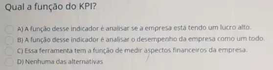 Qual a função do KPI?
A) A função desse indicador é analisar se a empresa está tendo um lucro alto.
B) A função desse indicadoré analisar o desempenho da empresa como um todo.
C) Essa ferramenta tem a função de medir aspectos financeiros da empresa.
D) Nenhuma das alternativas