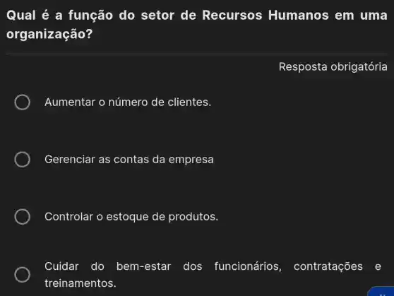 Qual é a função do setor de Recursos Humanos em uma
organização?
Resposta obrigatória
Aumentar o número de clientes.
Gerenciar as contas da empresa
Controlar o estoque de produtos.
Cuidar do bem-estar dos funcionários , contratações e
treinamentos.