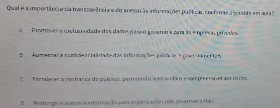 Qualé a importância da transparência e do acesso às informações públicas, conforme discutido em aula?
A Promover a exclusividade dos dados para o governo e para as empresas privadas.
B Aumentar a confidencialidade das informações públicas e governamentais.
C Fortalece a confiança do público, permitindc acesso claro e compreensivel aos dados.
c
D Restringir o acesso â informação para organizações não governamentais.