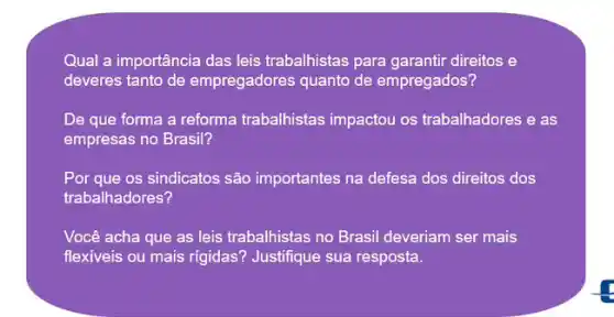 Qual a importância das leis trabalhistas para garantir direitos e
deveres tanto de empregadores quanto de empregados?
De que forma a reforma trabalhistas impactou os trabalhadores e as
empresas no Brasil?
Por que os sindicatos são importantes na defesa dos direitos dos
trabalhadores?
Você acha que as leis trabalhistas no Brasil deveriam ser mais
flexiveis ou mais rigidas'Justifique sua resposta.