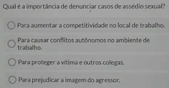 Qual é a importância de denunciar casos de assédio sexual?
Para aumentar a competitividade no loc I de trabalho.
Para causar conflitos autônomos no ambiente de
trabalho.
Para proteger a vitima e outros colegas.
Para prejudicar a imagem do agressor.