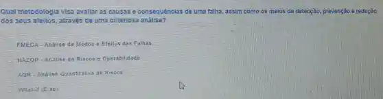 Qual metodologi visa avaliar as causas e consequências de uma falha, assim como os meios de detecção prevenção e redução
dos seus efeitos através de uma criteriosa análise?
FMECA - Análise de Modos e Efeitos das Falha
HAZOP - Análise de Riscos e Operabilidade
AQR - Análise Quantitativa de Riscos
What-if (E se)