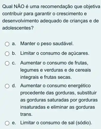 Qual NĂO é uma recomendaçãc que objetiva
contribuir para garantir o crescimento e
desenvolvimento adequado de crianças e de
adolescentes?
a. Manter o peso saudável.
b. Limitar o consumo de açúcares.
c. Aumentar o consumo de frutas.
legumes e verduras e de cereais
integrais e frutas secas.
d. Aumentar o consumo energético
procedente das gorduras , substituir
as gorduras saturadas por gorduras
insaturadas e eliminar as gorduras
e. Limitar o consumo de sal (sódio).