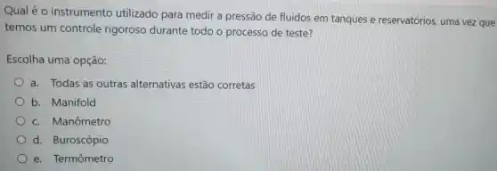 Qual é o instrumento utilizado para medir a pressão de fluidos em tanques e reservatórios uma vez que
temos um controle rigoroso durante todo o processo de teste?
Escolha uma opção:
a. Todas as outras alternativas estão corretas
b. Manifold
c. Manômetro
d.Buroscópio
e. Termômetro