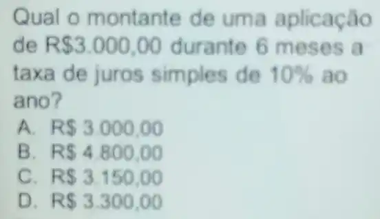 Qual o montante de uma aplicação
de R 3.000,00 durante 6 meses a
taxa de juros simples de 10%  ao
ano?
A R 3.000,00
B R 4.800,00
C R 3.150,00
D R 3.300,00