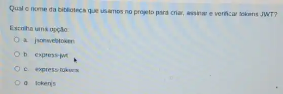 Qual o nome da biblioteca que usamos no projeto para criar assinar e verificar tokens JWT?
Escolha uma opção:
a. jsonwebtoken
b. express-jwt
c. express-tokens
d. tokenjs