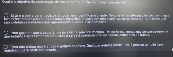 Qual é o objetivo da construção de um cadastro do cliente de forma excelente?
Esta é a porta de entrada para podermos identificar o cliente. Nele, estão as informações do cliente que
são coletadas à medida que aprendemos como ele se comporta.
que
Para garantir que a experiência do cliente seja boa mesmo Dessa forma ,temos que pensar sempre no
Para não deixar que fraudes e golpes ocorram. Qualquer detalhe muda tudo, é preciso ter tudo bem
registrado para nada sair errado.