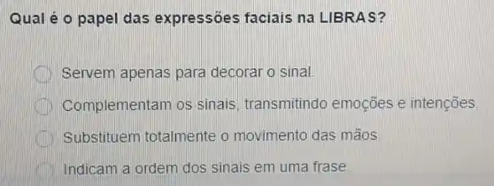 Qual é o papel das expressóes faciais na LIBRAS?
Servem apenas para decoraro sinal.
Complementam os sinais, transmitindc emocōes e intenções
Substituen totalmente o movimento das mãos
Indicam a ordem dos sinais em uma frase