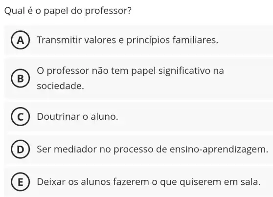 Qual é o papel do professor?
A
(B)
professor não tem papel significativo na
B
sociedade.
C Doutrinar o aluno.
D Ser mediador no processo de ensino -aprendizagem.
(E)
) Transmitir valores e princípios familiares.
E Deixar os alunos fazerem o que quiserem em sala.