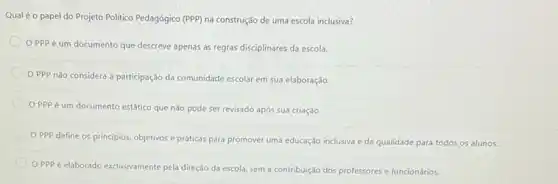 Qual é o papel do Projeto Politico Pedagógico (PPP)na construção de uma escola inclusiva?
OPPP é um documento que descreve apenas as regras disciplinares da escola.
OPPP nǎo considera a participação da comunidade escolar em sua elaboração.
OPPPé um documento estático que não pode ser revisado após sua criação.
OPPP define os principios, objetivos e práticas para promover uma educação inclusiva e de qualidade para todos os alunos.
OPPP é elaborado exclusivamente pela direção da escola, sem a contribuição dos professores e funcionários.