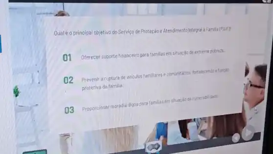 Qual é o principal objetivo do Serviço de Proteção e Atendimento Integral a Familia (PAIF?
01 Oferecer suporte financeir para familias em situação de extrema pobreza.
02 Prevenir a ruptura de vinculos familiares e comunitarlos fortalecendo a funcáo
protetiva da familia.
03 Proporcionar moradia digna
para familias em situação de vulnerabilidade