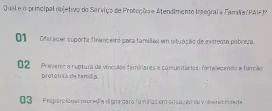 Qual éo principal objetivo do Serviço de Proteção e Atendimento Integral Familia (PAIF)?
01 Oferecer suporte financeiro para familias em situação de extrema pobreza.
02
Prevenir a ruptura de vinculos familiares e comunitários fortalecendo a funcào
protetiva da familia.
03 Proporcionar moradia digna para familias em situação de vulnerabilidade.