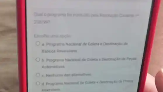 Qual o programa foi instituido pela Resoluglo Conamant
258/997
Escolha uma opplio
a. Programa Nacional de Coleta e Destinaçáo de
Bancos Reversiveis
b. Programa Nacional de Coleta e Destinação de Pecas
Automotivas
c. Nenhuma das alternatives
d. Programa Nacional de Coleta e Destinação de Pneus
Inserviveis