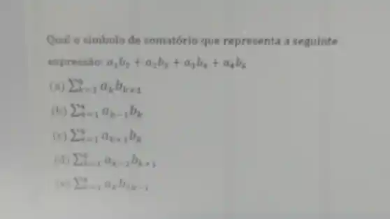 Qual o simbolo de somatório que representa a seguinte
expressão: a_(1)b_(2)+a_(2)b_(3)+a_(3)b_(4)+a_(4)b_(5)
sum _(k=1)^4a_(k)b_(k+1)
(b) sum _(k=1)^4a_(k-1)b_(k)
(c) sum _(k=1)^4a_(k+1)b_(k)
sum _(k=1)^4a_(k-1)b_(k+1)
(e) sum _(k=1)^4a_(k)b_(2k-1)