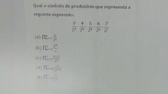 Qual o símbolo de produtório que representa a
seguinte expressão:
(3)/(2^3)cdot (4)/(2^4)cdot (5)/(2^5)cdot (6)/(2^6)cdot (7)/(2^7)
(a) prod _(n)^4=7(n)/(2^n)
(b) prod _(n=3)^7=3(2^n)/(n)
(c) prod _(n=3)^7=3(n-1)/(2^n)
(d) prod _(n=7)^7=3(n)/(2^n+1)
(e) prod _(n)^7=3(n)/(2^n)