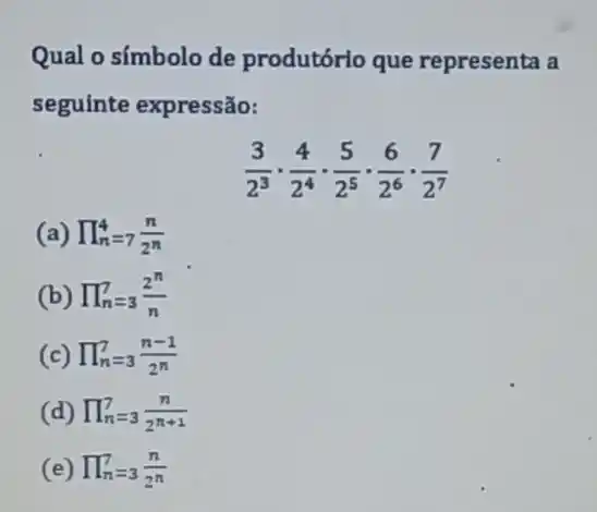 Qual o símbolo de produtório que representa a
seguinte expressão:
(3)/(2^3)cdot (4)/(2^4)cdot (5)/(2^5)cdot (6)/(2^6)cdot frac {
(a) prod _(n)=7(n)/(2^n)
(b) prod _(n=3)^7(2^n)/(n)
(c) prod _(n=3)^7(n-1)/(2^n)
(d) prod _(n=3)^7(n)/(2^n+1)
(e) prod _(n=3)^7(n)/(2^n)