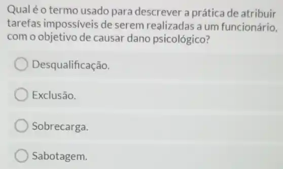 Qual éo termo usado para descrever a prática de atribuir
tarefas impossiveis de serem realizadas a um funcionário.
com o objetivo de causar dano psicológico?
Desqualificação.
Exclusão.
Sobrecarga.
Sabotagem.