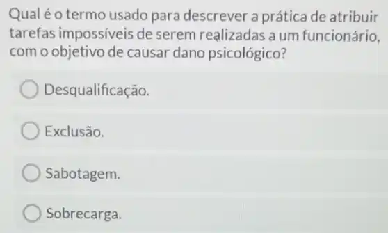 Qual é o termo usado para descrever a prátice de atribuir
tarefas impossiveis de serem realizadas a um funcionário,
com o objetivo de causar dano psicológico?
Desqualificação.
Exclusão.
Sabotagem.
Sobrecarga.