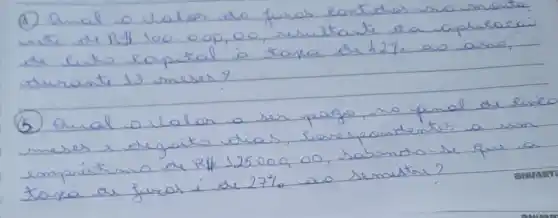 (A) Qual o Valor do furas eantides ma menta. une de R1 100.00,00, ruritate ra aplisaeai de lusto eapital à taxa de h27. av aras, durante 13 meses?
(5) Qual o valar a ser pago, no final de Rince meses e vegaito dias, serespontertes a una empréstiono de R 125000,00 , sabendo-se que a taxa de furas í de 27 % ao semestre?