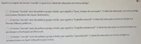 Qual é a origem do termo "escola" e qual era o ideal da educação na Grécia antiga?
Otermo "escola" vem da palavra grega scholé, que significa "lazer, tempo de recreação". O ideal da educação na Grécia antiga
era treinar homens da classe dominante.
Otermo "escola" vem da palavra grega scholé, que significa "trabalho manual". O ideal da educação na Grécia antiga era
Formar lideres politicos.
termo "escola" vem da palavra grega scholé, que significa "trabalho intelectual", 0 ideal da educação na Grécia antiga era
promover a formação profissional.
termo "escola" vem da palavra grega scholé, que significa "aprendizado". O ideal da educação na Grécia antiga era
proporcionar,um lazei educativo para todos.