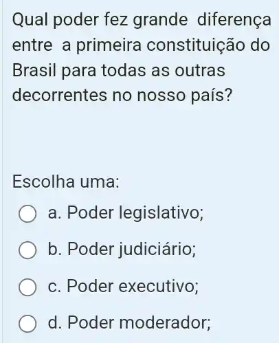 Qual poder fez grande diferença
entre a primeira constituição do
Brasil para todas as outras
decorrentes no nosso país?
Escolha uma:
a. Poder legislativo;
b. Poder judiciário;
c. Poder executivo;
d. Poder moderador;