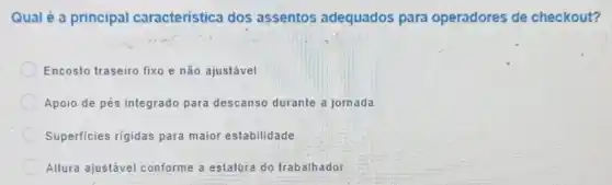 Qual é a principal caracteristica dos assentos adequados para operadores de checkout?
Encosto traseiro fixo e não ajustável.
Apoio de pés integrado para descanso durante a jornada
Superficies rigidas para maior estabilidade.
Altura ajustável conforme a estatúra do trabalhador