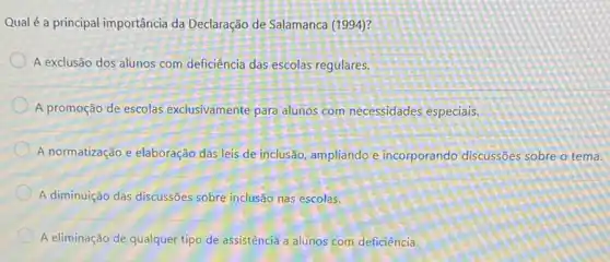 Qual é a principal importância da Declaração de Salamanca (1994)?
A exclusão dos alunos com deficiência das escolas regulares.
A promoção de escolas exclusivamente para alunos com.necessidades especiais.
A normatização e elaboração das leis de inclusão ampliando e incorporando discussões sobre o tema.
A diminuição das discussões sobre inclusão nas escolas.
A eliminação de qualquer tipo de assistência a alunos com deficiência.