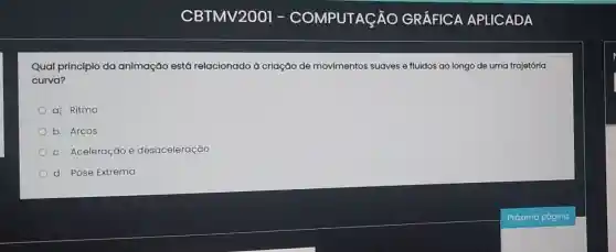 Qual princípio da animação est6 relacionado à criação de movimentos suaves e fluidos ao longo de uma trajetória
curva?
a) Ritmo
b. Arcos
c. Aceleração e desaceleração
d. Pose Extrema