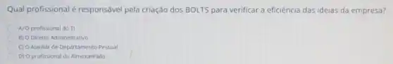 Qual profissional é responsável pela criação dos BOLTS para verificar a eficiência das ideias da empresa?
A) O profissional do TI
B) O Diretor Administrativo
C) O Auxillar de Departamento Pessoal
D) O profissional do Almoxarifado