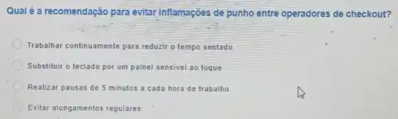 Qualé a recomendação para evitar inflamações de punho entre operadores de checkout?
Trabalhar continuamente para reduzir o tempo sentado.
Substituir o teclado por um painel sensivel ao toque.
Realizar pausas de 5 minutos a cada hora de trabalho
Evitar alongamentos regulares