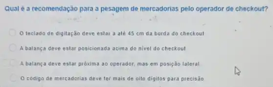 Qualé a recomendação para a pesagem de mercadorias pelo operador de checkout?
teclado de digitação deve estar a até 45 cm da borda do checkout
A balança deve estar posicionada acima do nivel do checkout
A balança deve estar próxima ao operador.mas em posição lateral
código de mercadorias deve ter mais de oito digitos para precisão.