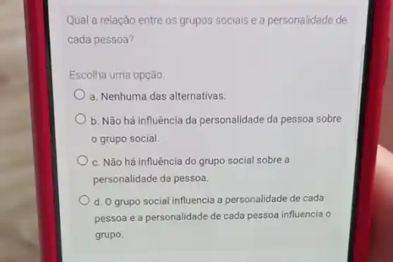 Qual a relação entre os grupos sociais e a personalidade de
cada pessoa?
Escolha uma opção:
a. Nenhuma das alternativas.
b. Não há influência da personalidade da pessoa sobre
grupo social.
c. Não há influência do grupo social sobre a
personalidade da pessoa.
d. O grupo social influencia a personalidade de cada
pessoa e a personalidade de cada pessoa influencia o
grupo.