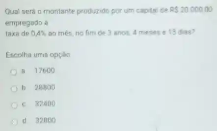 Qual será o montante produzido por um capital de RS20.000,00
empregado à
taxa de 0,4%  ao més, no fim de 3 anos, 4 meses e 15 dias?
Escolha uma opção
a. 17600
b 28800
c. 32400
d 328 oo