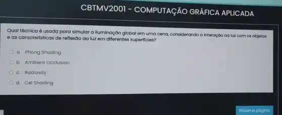 Qual técnica é usada para simular a iluminação globa em uma cena considerando a interação da luz com os objetos
e as características de reflexāo da luz em diferentes superficies?
a. Phong Shading
b. Ambient Occlusion
c. Radiosity
d. Cel Shading