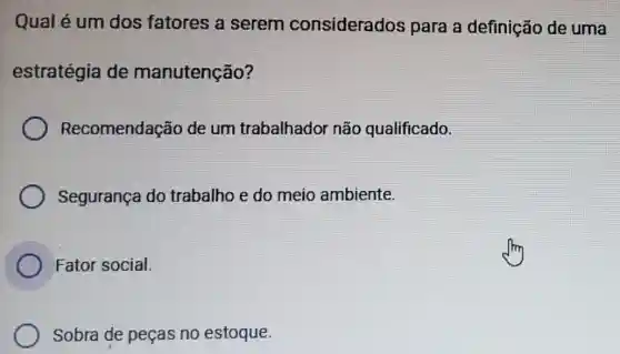 Qual é um dos fatores a serem considerados para a definição de uma
estratégia de manutenção?
Recomendação de um trabalhador não qualificado.
Segurança do trabalho e do meio ambiente.
Fator social.
Sobra de peças no estoque.