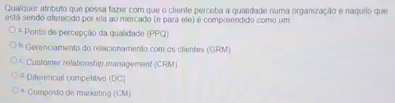 Qualquer atributo que possa fazer com que o cliente perceba a qualidade numa organização e naquilo que
está sendo oferecido por ela ao mercado (e para ele) é compreendido como um:
a. Ponto de percepção da qualidade (PPQ)
b. Gerenciamento do relacionamento com os clientes (GRM)
c. Customer relationship management (CRM)
d. Diferencial competitivo (DC)
e. Composto de marketing (CM)