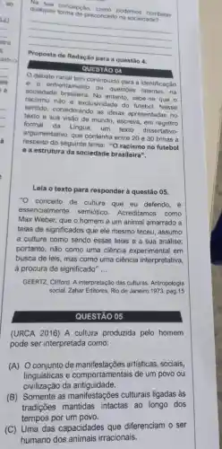 qualquer formade preconceito na sociedade?
qualquer concepcao como podemos combater
__
anno	para a questão 4 .
QUESTÃO 04
debate racial tem contribuido para a identificação
e o enfrentamento de questōes latentes na
sociedade brasileira No entanto, sabe-se que o
racismo não é exclusividade do futebol. Nesse
sentido.considerando as ideias apresentadas no
texto e sua visão de mundo, escreva em registro
formal
da Lingua, um texto dissertativo-
argumentativo, que contenha entre 20 e 30 linhas a
respeito do seguinte tema: ''O racismo no futebol
e a estrutura da sociedade brasileira".
Leia o texto para responder à questão 05.
"O conceito de cultura que eu defendo, é
essencialmente semiótico.Acreditamos como
Max Weber, que o homem é um animal amarrado a
teias de significados que ele mesmo teceu . assumo
a cultura como sendo essas teias e a sua análise:
portanto, não como uma ciência experimental em
busca de leis, mas como uma ciência interpretativa,
a procura de significado" __
GEERTZ, Clifford. A interpretação das culturas. Antropologia
social. Zahar Editores Rio de Janeiro.1973 pag.15
QUESTÃO 05
(URCA 2016) A cultura produzida pelo homem
pode ser interpretada como:
(A) Oconjunto de manifestações artísticas, sociais,
linguísticas e comportament ais de um povo ou
civilização da antiguidade.
(B) Somente as manifestações culturais ligadas às
tradições mantidas intactas ao longo dos
tempos por um povo.
(C) Uma das capacidades que diferenciam o ser
humano dos animais irracionais.