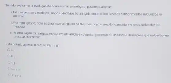 Quando avaliamos a evolução do pensamento estratégico podemos afirmar
1. Foi um processo evolutivo, onde cada etapa foi atingida tendo como base os conhecimentos adquiridos na
anterior
II. Foi homogêneo, com as empresas atingiram os mesmos pontos simultaneamente em seus ambientes de
negócio
III. A formulação estratégica implica em um amplo e complexo processo de análises e avaliações que reduzirão em
muito as incertezas
Está correto apenas o que se afirma em
a.
b. II
c. III
d. le III
e. II e III