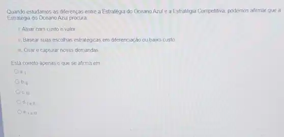 Quando estudamos as diferenças entre a Estratégia do Oceano Azul e a Estratégia Competitiva podemos afirmar que a
Estratégia do Oceano Azul procura
1. Atuar com custo e valor
II. Basear suas escolhas estratégicas em diferenciação ou baixo custo
III. Criar e capturar novas demandas
Está correto apenas o que se afirma em
a. 1
b. II
c. III
d. 1ell
e. le III