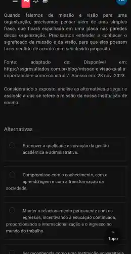 Quando falamos de missão e visão para uma
organização , precisamos pensar além de uma simples
frase., que ficará espalhada em uma placa nas paredes
dessa organização . Precisamos entender e conhecer
significado da missão e da visão,para que elas possam
fazer sentido de acordo com seu devido propósito.
Fonte:	adaptado	de:	Disponivel	em:
https://ssgresultado s.com .br/blog /missao -e-visao -qual-a-
importancia-e -com o-construir/. Acesso em:28 nov . 2023.
Considerando exposto analise ; as alternativas a seguir e
assinale a que se refere a missãc ) da nossa Instituição de
ensino.
Alternativas
Promove r a q ualidade e inovaçã o da gestão
acadêmica e a dministr ativa.
Com oromiss o com o conhecin entc b. com a
a prendizage m e com i a transform hacão da
sociedac le.
Manter o relacionamento permanent e com os
egressos , incentivando a educação continuada,
proporcionando a interna cionaliza cão e 0 ingresso , no
mundo do trabalho.
Topo
Ser reconhecid a como uma Instituicão univ universitária