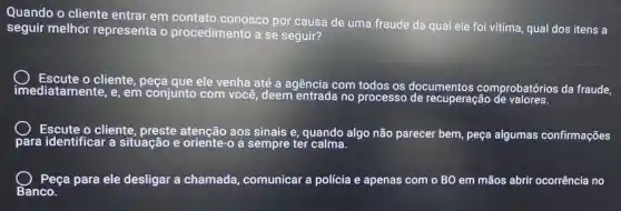 Quando o cliente entrar em contato conosco por causa de uma fraude da qual ele foi vítima qual dos itens a
seguir melhor representa o procedimento a se seguir?
cliente , peça que ele venha até a agência com todos os documentos comprobatórios da fraude,
imed iatamente, e, em conjunto com você, deem entrada no processo de recuperação de valores.
para
cliente , preste atenção aos sinais e, quando algo não parecer bem, peça algumas confirmações
Peça para ele desligar a chamada,comunicar a polícia e apenas com o BO em mãos abri ocorrência no
Banco.