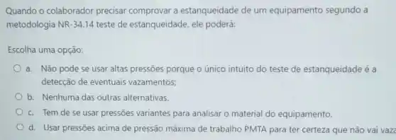 Quando o colaborador precisar comprovar a estanqueidade de um equipamento segundo a
metodologia NR -34.14 teste de estanqueidade, ele poderá:
Escolha uma opção:
a. Não pode se usar altas pressões porque o único intuito do teste de estanqueidade é a
detecção de eventuais vazamentos;
b. Nenhuma das outras alternativas.
c. Tem de se usar pressões variantes para analisar o material do equipamento.
d. Usar pressões acima de pressão máxima de trabalho PMTA para ter certeza que não vai vaz