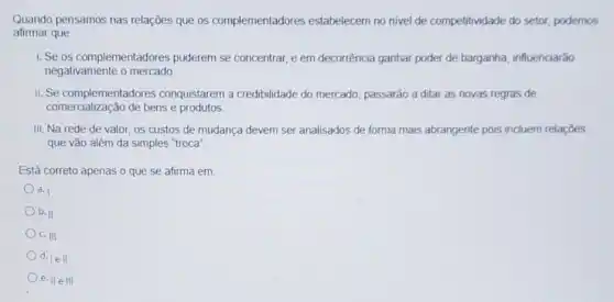 Quando pensamos nas relações que os complementadores estabelecem no nivel de competitividade do setor,podemos
afirmar que
1. Se os complementadores puderem se concentrar, e em decorrência ganhar poder de barganha, influenciarão
negativamente o mercado
II. Se complementadores conquistarem a credibilidade do mercado, passarão a ditar as novas regras de
comercialização de bens e produtos
III. Na rede de valor, os custos de mudança devem ser analisados de forma mais abrangente pois incluem relaçōes
que vão além da simples "troca"
Está correto apenas o que se afirma em
a. I
b. II
c. III
d. lell
e. IIeIII