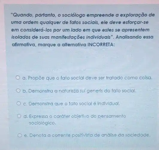 "Quando, portanto , o sociólogo empreende a exploração de
uma ordem qualquer de fatos sociais, ele deve esforçar-se
em considerá-los por um lado em que estes se apresentem
isolados de suas manifestaçōes individuais"Analisando essa
afirmativa, marque a alternativa INCORRETA:
a. Propōe que o fato social deve ser tratado como coisa.
b. Demonstra a natureza sui generis do fato social.
c. Demonstra que o fato social é individual.
d. Expressa o caráter objetivo do pensamento
sociológico.
e. Denota a corrente positivista de andilse da sociedade.